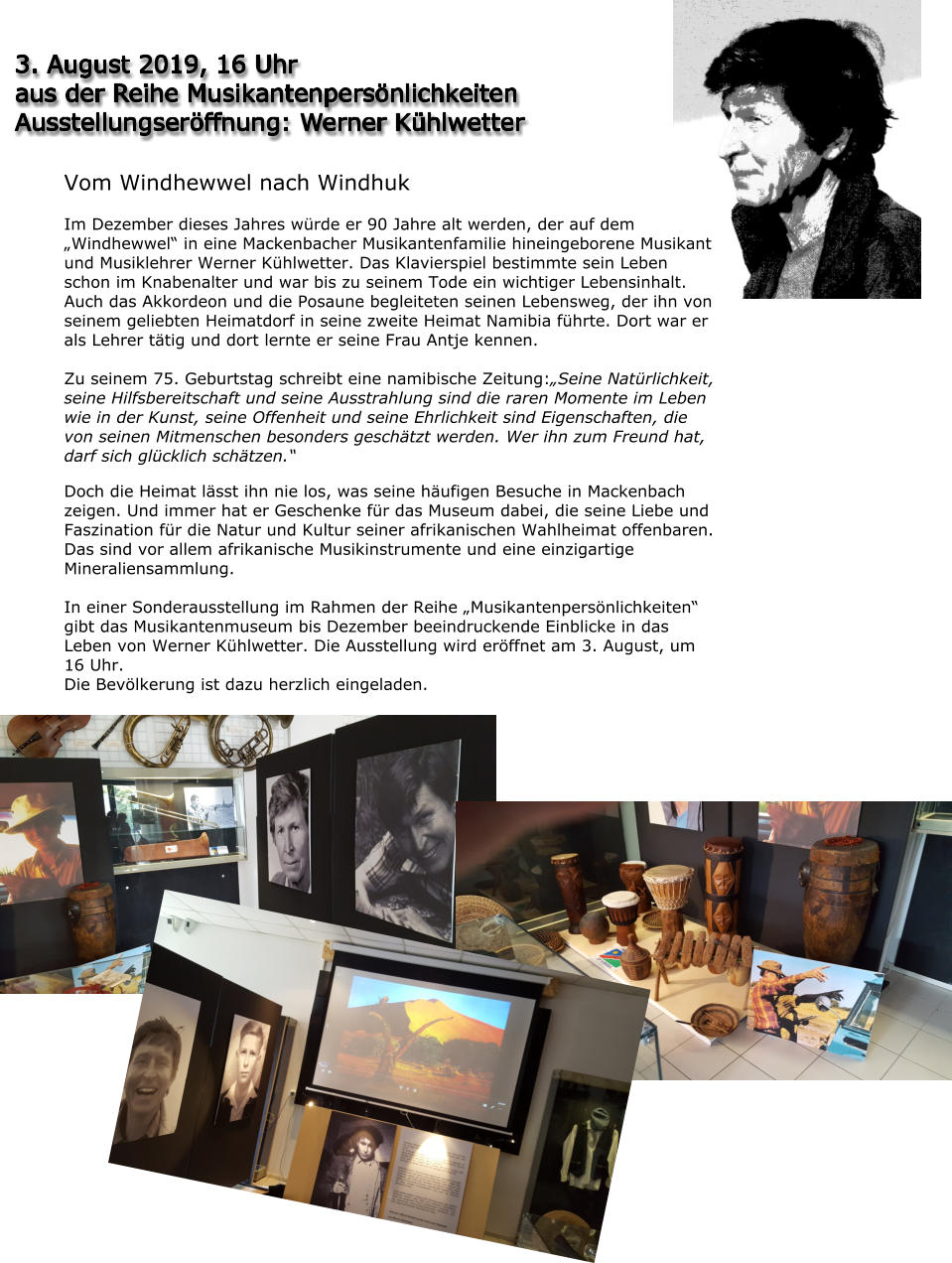 3. August 2019, 16 Uhr aus der Reihe Musikantenpersönlichkeiten Ausstellungseröffnung: Werner Kühlwetter Vom Windhewwel nach Windhuk  Im Dezember dieses Jahres würde er 90 Jahre alt werden, der auf dem „Windhewwel“ in eine Mackenbacher Musikantenfamilie hineingeborene Musikant und Musiklehrer Werner Kühlwetter. Das Klavierspiel bestimmte sein Leben schon im Knabenalter und war bis zu seinem Tode ein wichtiger Lebensinhalt. Auch das Akkordeon und die Posaune begleiteten seinen Lebensweg, der ihn von seinem geliebten Heimatdorf in seine zweite Heimat Namibia führte. Dort war er als Lehrer tätig und dort lernte er seine Frau Antje kennen.  Zu seinem 75. Geburtstag schreibt eine namibische Zeitung:„Seine Natürlichkeit, seine Hilfsbereitschaft und seine Ausstrahlung sind die raren Momente im Leben wie in der Kunst, seine Offenheit und seine Ehrlichkeit sind Eigenschaften, die von seinen Mitmenschen besonders geschätzt werden. Wer ihn zum Freund hat, darf sich glücklich schätzen.“  Doch die Heimat lässt ihn nie los, was seine häufigen Besuche in Mackenbach zeigen. Und immer hat er Geschenke für das Museum dabei, die seine Liebe und Faszination für die Natur und Kultur seiner afrikanischen Wahlheimat offenbaren. Das sind vor allem afrikanische Musikinstrumente und eine einzigartige Mineraliensammlung.  In einer Sonderausstellung im Rahmen der Reihe „Musikantenpersönlichkeiten“ gibt das Musikantenmuseum bis Dezember beeindruckende Einblicke in das Leben von Werner Kühlwetter. Die Ausstellung wird eröffnet am 3. August, um 16 Uhr. Die Bevölkerung ist dazu herzlich eingeladen.